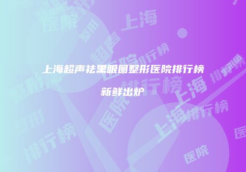 上海超声祛黑眼圈整形医院排行榜新鲜出炉