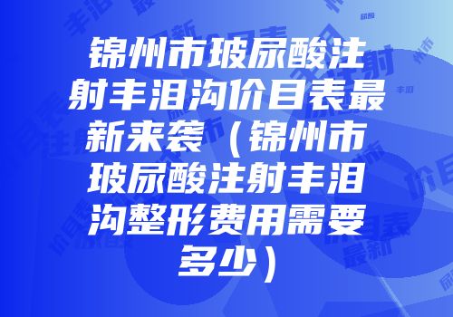 锦州市玻尿酸注射丰泪沟价目表最新来袭（锦州市玻尿酸注射丰泪沟整形费用需要多少）