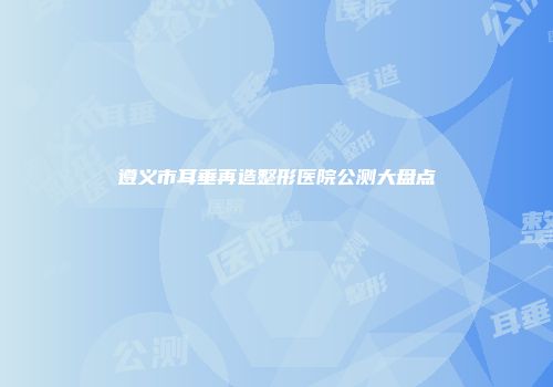 遵义市耳垂再造整形医院公测大盘点