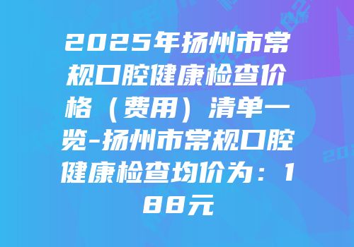 2025年扬州市常规口腔健康检查价格（费用）清单一览-扬州市常规口腔健康检查均价为：188元