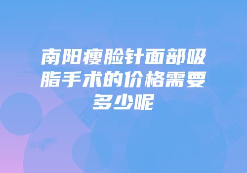 南阳瘦脸针面部吸脂手术的价格需要多少呢