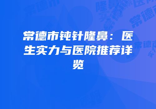 常德市钝针隆鼻：医生实力与医院推荐详览
