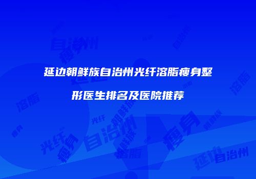 延边朝鲜族自治州光纤溶脂瘦身整形医生排名及医院推荐
