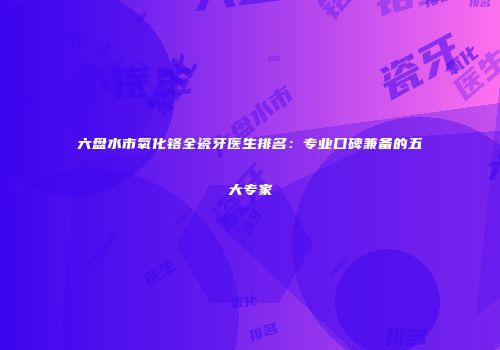 六盘水市氧化铬全瓷牙医生排名：专业口碑兼备的五大专家