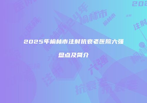 2025年榆林市注射抗衰老医院六强盘点及简介