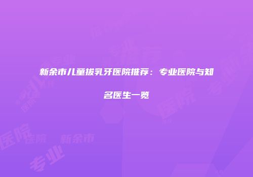 新余市儿童拔乳牙医院推荐：专业医院与知名医生一览