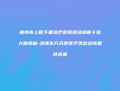 锦州市上睑下垂治疗医院排名榜前十佳大咖揭秘-凌海东方天使医疗美容诊所是技术派