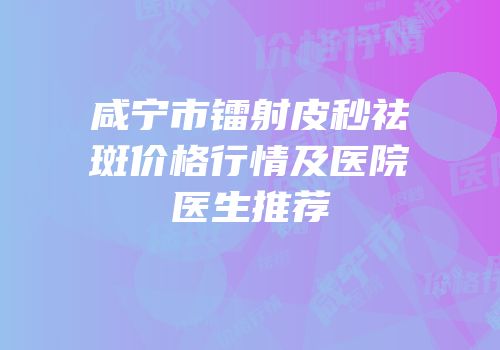 咸宁市镭射皮秒祛斑价格行情及医院医生推荐