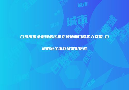 白城市做全面除皱医院在榜清单口碑实力获赞-白城市做全面除皱整形医院