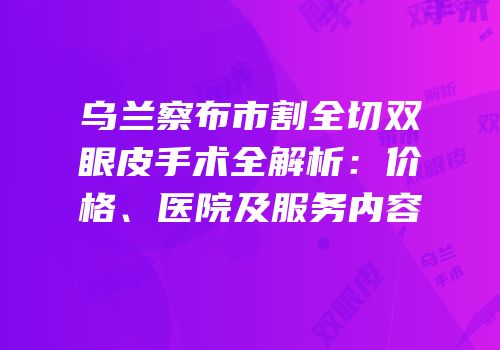 乌兰察布市割全切双眼皮手术全解析：价格、医院及服务内容