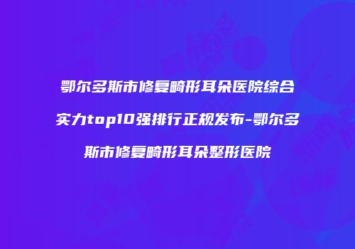 鄂尔多斯市修复畸形耳朵医院综合实力top10强排行正规发布-鄂尔多斯市修复畸形耳朵整形医院