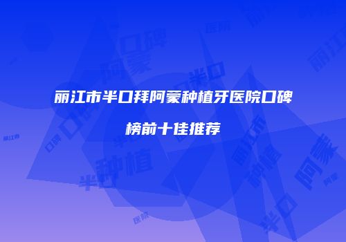 丽江市半口拜阿蒙种植牙医院口碑榜前十佳推荐
