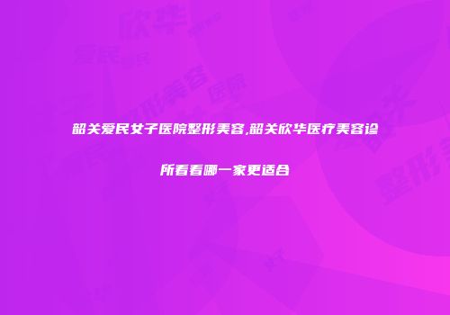 韶关爱民女子医院整形美容,韶关欣华医疗美容诊所看看哪一家更适合