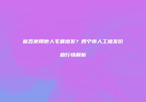 能否使用他人毛囊植发？西宁市人工植发价格行情解析