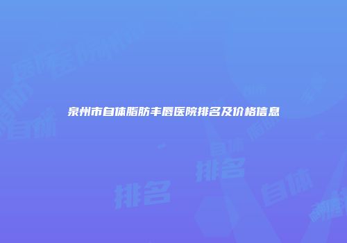 泉州市自体脂肪丰唇医院排名及价格信息