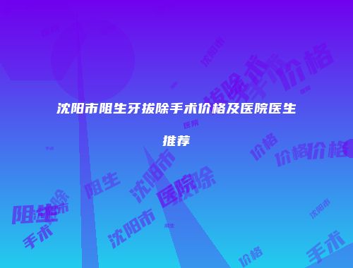 沈阳市阻生牙拔除手术价格及医院医生推荐