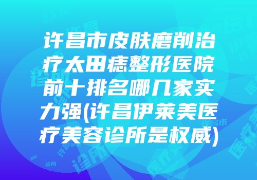 许昌市皮肤磨削治疗太田痣整形医院前十排名哪几家实力强(许昌伊莱美医疗美容诊所是权威)