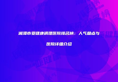 湘潭市亚健康调理医院排名榜：人气盘点与医院详细介绍