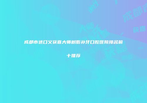成都市进口义获嘉大师树脂补牙口腔医院排名前十推荐