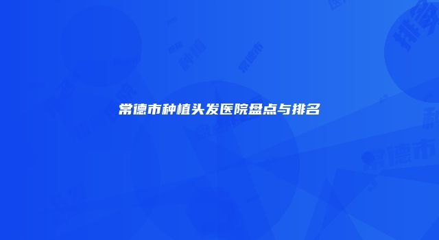 常德市种植头发医院盘点与排名