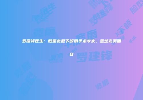 罗建锋医生：脸型宽磨下颌角手术专家，重塑完美面容