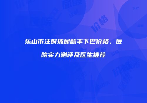 乐山市注射玻尿酸丰下巴价格、医院实力测评及医生推荐
