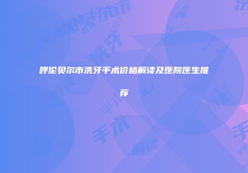 呼伦贝尔市洗牙手术价格解读及医院医生推荐