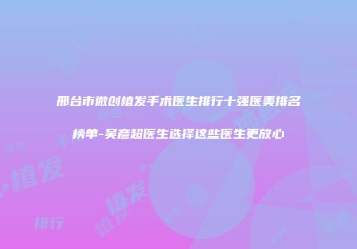 邢台市微创植发手术医生排行十强医美排名榜单-吴彦超医生选择这些医生更放心