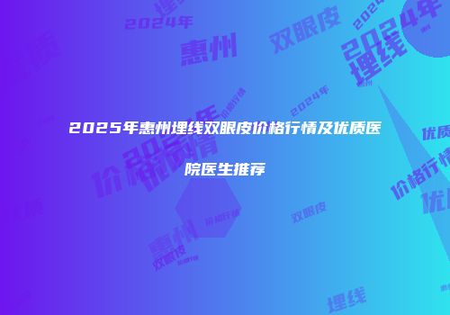 2025年惠州埋线双眼皮价格行情及优质医院医生推荐