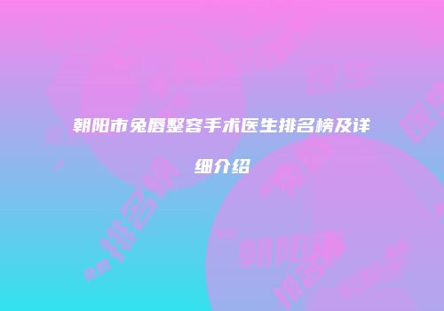 朝阳市兔唇整容手术医生排名榜及详细介绍