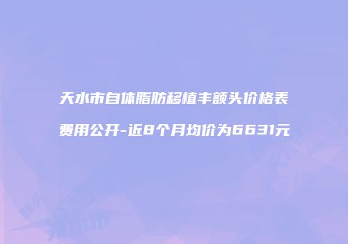 天水市自体脂肪移植丰额头价格表费用公开-近8个月均价为6631元