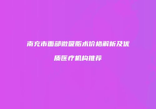 南充市面部微吸脂术价格解析及优质医疗机构推荐