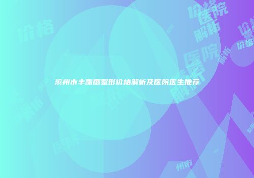 滨州市丰嘴唇整形价格解析及医院医生推荐