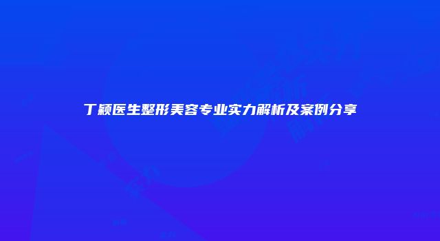 丁颖医生整形美容专业实力解析及案例分享