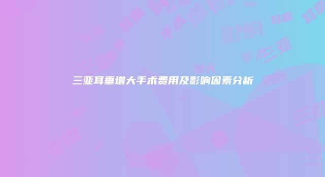 三亚耳垂增大手术费用及影响因素分析