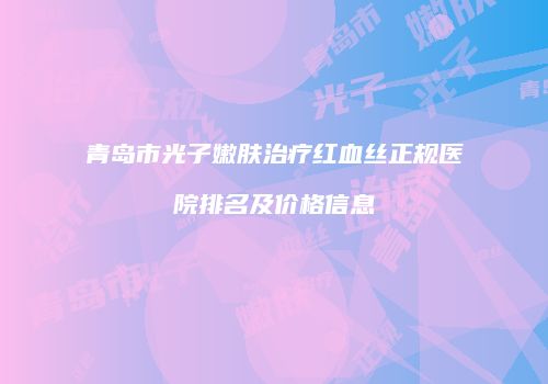青岛市光子嫩肤治疗红血丝正规医院排名及价格信息