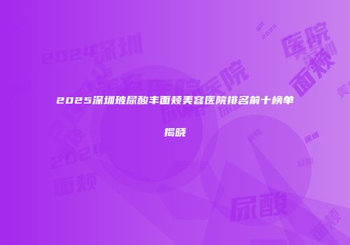 2025深圳玻尿酸丰面颊美容医院排名前十榜单揭晓