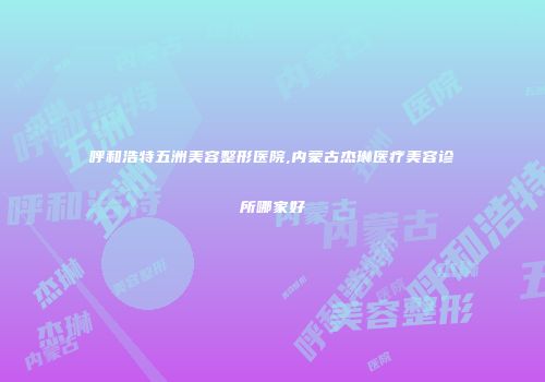 呼和浩特五洲美容整形医院,内蒙古杰琳医疗美容诊所哪家好