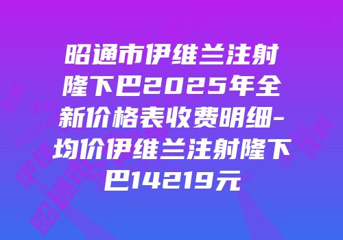 昭通市伊维兰注射隆下巴2025年全新价格表收费明细-均价伊维兰注射隆下巴14219元