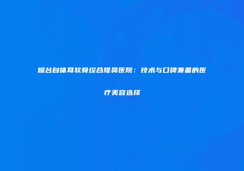 烟台自体耳软骨综合隆鼻医院：技术与口碑兼备的医疗美容选择