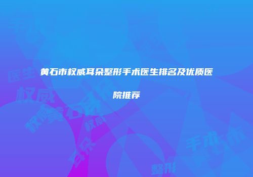 黄石市权威耳朵整形手术医生排名及优质医院推荐