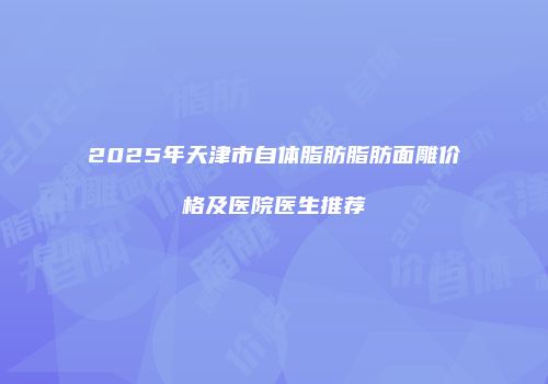 2025年天津市自体脂肪脂肪面雕价格及医院医生推荐
