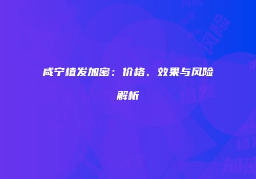 咸宁植发加密：价格、效果与风险解析