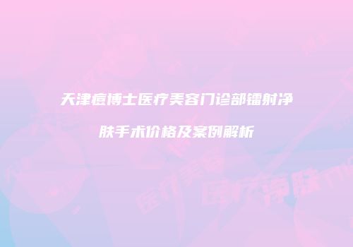 天津痘博士医疗美容门诊部镭射净肤手术价格及案例解析