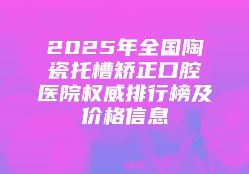2025年全国陶瓷托槽矫正口腔医院权威排行榜及价格信息