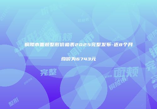 铜陵市面颊整形价格表2025完整发布-近8个月均价为6743元