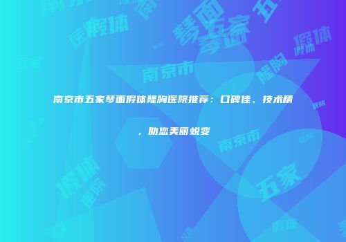 南京市五家琴面假体隆胸医院推荐：口碑佳、技术精，助您美丽蜕变