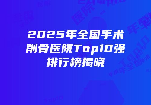 2025年全国手术削骨医院Top10强排行榜揭晓
