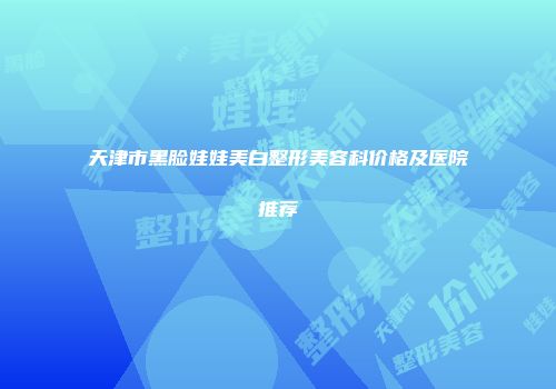 天津市黑脸娃娃美白整形美容科价格及医院推荐