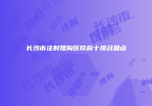 长沙市注射隆胸医院前十排名盘点